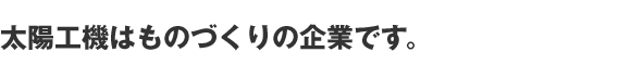 太陽工機はものづくりの企業です。