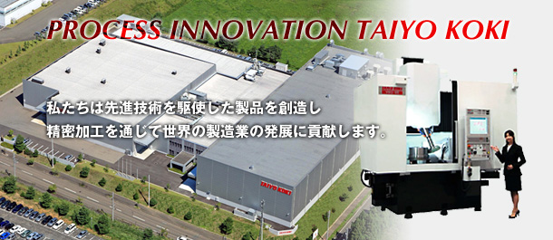 PROCESS INNOVATION TAIYO KOKI 私たちは先進技術を駆使した製品を創造し精密加工を通じて世界の製造業の発展に貢献します。